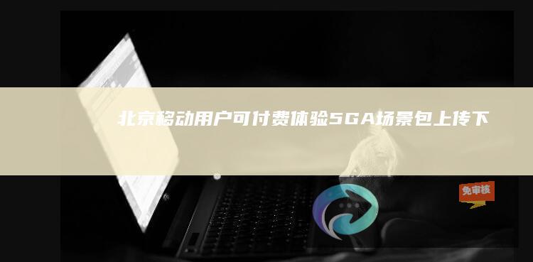 北京移动用户可付费体验5G-A场景包：上传下载速度最高提升近10倍